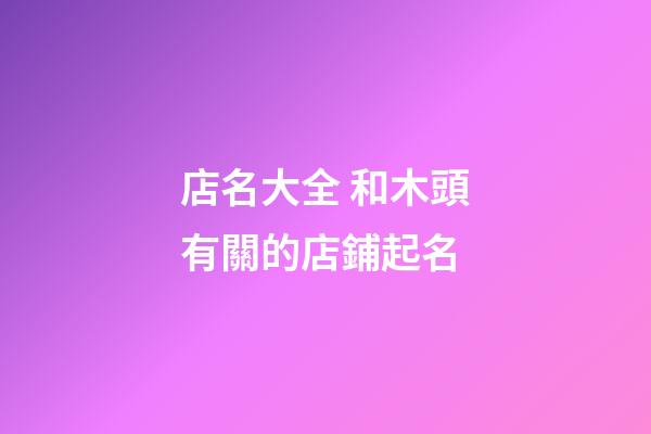 店名大全 和木頭有關的店鋪起名-第1張-店鋪起名-玄機派